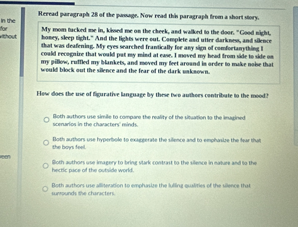 Reread paragraph 28 of the passage. Now read this paragraph from a short story.
In the
for My mom tucked me in, kissed me on the cheek, and walked to the door. "Good night,
ithout honey, sleep tight." And the lights were out. Complete and utter darkness, and silence
that was deafening. My eyes searched frantically for any sign of comfortanything I
could recognize that would put my mind at ease. I moved my head from side to side on
my pillow, ruffled my blankets, and moved my feet around in order to make noise that
would block out the silence and the fear of the dark unknown.
How does the use of figurative language by these two authors contribute to the mood?
Both authors use simile to compare the reality of the situation to the imagined
scenarios in the characters' minds.
Both authors use hyperbole to exaggerate the silence and to emphasize the fear that
the boys feel.
een
Both authors use imagery to bring stark contrast to the silence in nature and to the
hectic pace of the outside world.
Both authors use alliteration to emphasize the lulling qualities of the silence that
surrounds the characters.