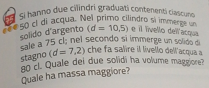 Si hanno due cilindri graduati contenenti ciascuno
50 cl di acqua. Nel primo cilindro si ímmerge un 
solido d’argento (d=10,5) e il livello dell’acqua 
sale a 75 cl; nel secondo si immerge un solido di 
stagno (d=7,2) che fa salire il livello dell’acqua a
80 cl. Quale dei due solidi ha volume maggiore? 
Quale ha massa maggiore?