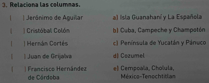 Relaciona las columnas.
1 ) Jerónimo de Aguilar a) Isla Guanahaní y La Española
) Cristóbal Colón b) Cuba, Campeche y Champotón
I ) Hernán Cortés c) Península de Yucatán y Pánuco
) Juan de Grijalva d) Cozumel
) Francisco Hernández e) Cempoala, Cholula,
de Córdoba México-Tenochtitlan