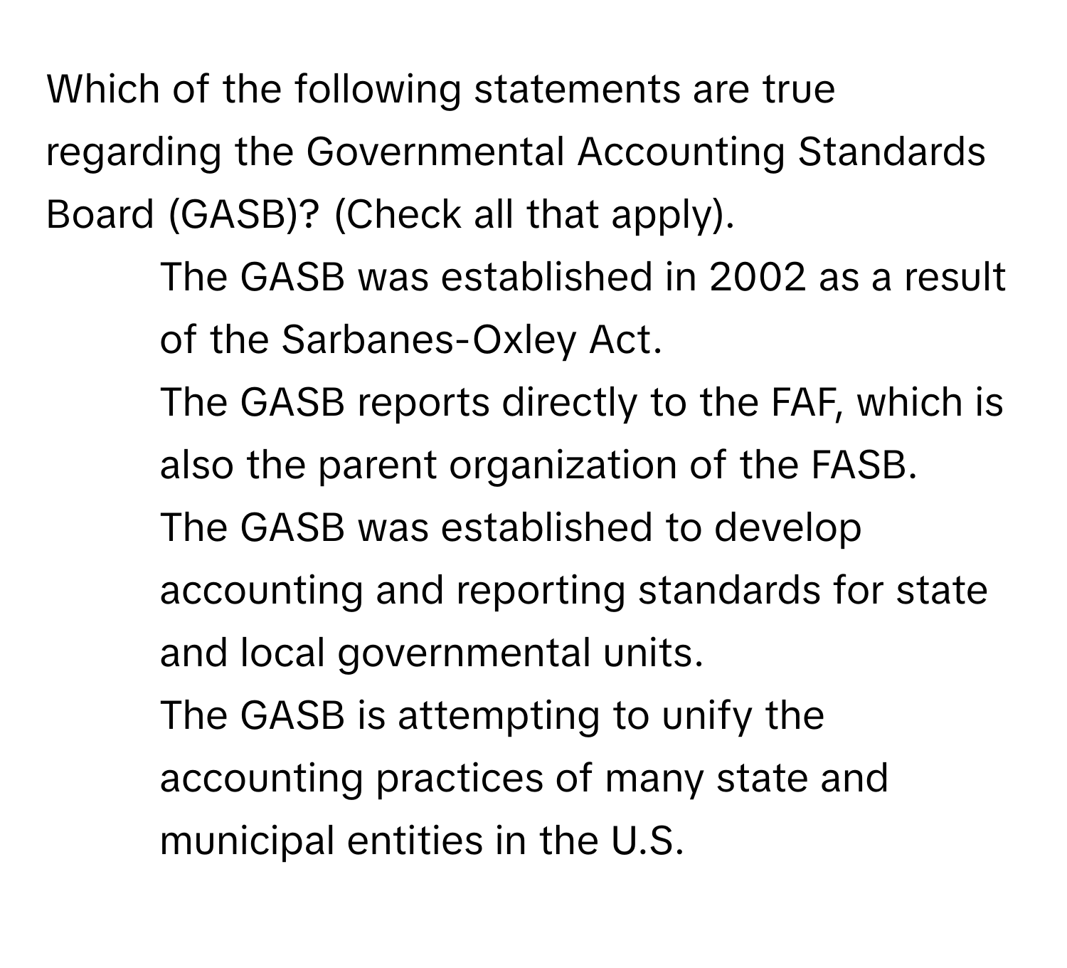 Which of the following statements are true regarding the Governmental Accounting Standards Board (GASB)? (Check all that apply).

- The GASB was established in 2002 as a result of the Sarbanes-Oxley Act.
- The GASB reports directly to the FAF, which is also the parent organization of the FASB.
- The GASB was established to develop accounting and reporting standards for state and local governmental units.
- The GASB is attempting to unify the accounting practices of many state and municipal entities in the U.S.