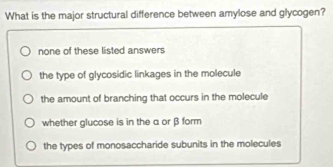 What is the major structural difference between amylose and glycogen?
none of these listed answers
the type of glycosidic linkages in the molecule
the amount of branching that occurs in the molecule
whether glucose is in the a or β form
the types of monosaccharide subunits in the molecules