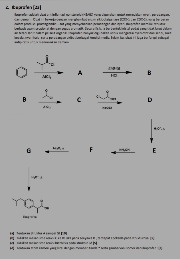 Ibuprofen [23]
Ibuprofen adalah obat antiinflamasi nonsteroid (NSAID) yang digunakan untuk meredakan nyeri, peradangan,
dan demam. Obat ini bekerja dengan menghambat enzim siklooksigenase (COX-1 dan COX-2) , yang berperan
dalam produksi prostaglandin—zat yang menyebabkan peradangan dan nyeri. Ibuprofen memiliki struktur
berbasis asam propionat dengan gugus aromatik. Secara fisik, ia berbentuk kristal padat yang tidak larut dalam
air tetapi larut dalam pelarut organik. Ibuprofen banyak digunakan untuk mengatasi nyeri otot dan sendi, sakit
kepala, nyeri haid, serta peradangan akibat berbagai kondisi medis. Selain itu, obat ini juga berfungsi sebagai
antipiretik untuk menurunkan demam.
Zn(Hg)
A HCl B
。
。
B Cl C Cl OEt
D
AlCl_3
NaOEt
H_3O^+,△
G Ac_2O,△ F NH_2OH E
H_3O^+,△
。
OH
Ibuprofen
(a) Tentukan Struktur A sampai G! [10]
(b) Tuliskan mekanisme reaksi C ke D! Jika pada senyawa D , terdapat epoksida pada strukturnya. [5]
(c) Tuliskan mekanisme reaksi hidrolisis pada struktur G! [5]
(d) Tentukan atom karbon yang kiral dengan memberi tanda * serta gambarkan isomer dari ibuprofen! [3]