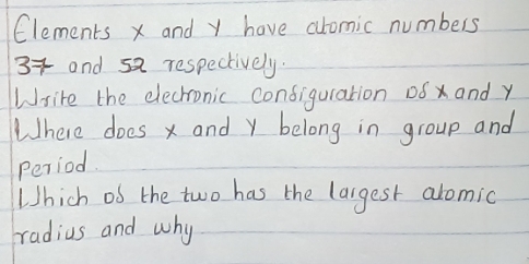 Clements x and y have alomic numbers
3 and sa respectively. 
Wsite the elechronic configuration 08 x and y
Where does x and y belong in group and 
Period. 
Which of the two has the largest alomic 
radius and why