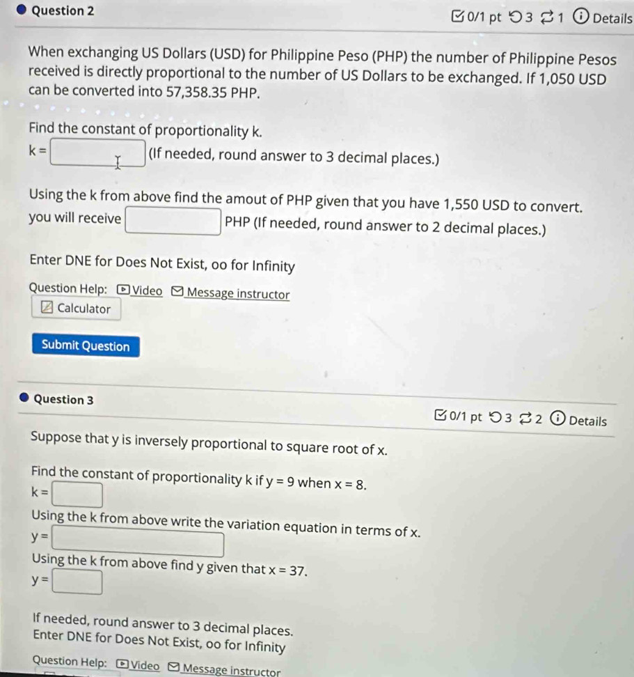 つ3 ⇄1 ⓘ Details 
When exchanging US Dollars (USD) for Philippine Peso (PHP) the number of Philippine Pesos 
received is directly proportional to the number of US Dollars to be exchanged. If 1,050 USD
can be converted into 57,358.35 PHP. 
Find the constant of proportionality k.
x= :□ (If needed, round answer to 3 decimal places.) 
Using the k from above find the amout of PHP given that you have 1,550 USD to convert. 
you will receive □ PHP (If needed, round answer to 2 decimal places.) 
Enter DNE for Does Not Exist, oo for Infinity 
Question Help: ® Video Message instructor 
Calculator 
Submit Question 
Question 3 B0/1 pt つ3 2 (i) Details 
Suppose that y is inversely proportional to square root of x. 
Find the constant of proportionality k if y=9 when x=8.
k=□
Using the k from above write the variation equation in terms of x.
y=□
Using the k from above find y given that x=37.
y=□ ∴ △ ADC
If needed, round answer to 3 decimal places. 
Enter DNE for Does Not Exist, oo for Infinity 
Question Help: * Video O Message instructor