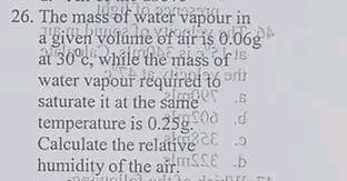 The mass of water vapour in 
a given volume of air is 0.06e
at 30°c , while the mass of 
water vapour required to 
saturate it at the same 
temperature is 0.25g. 
Calculate the relative 
humidity of the air.