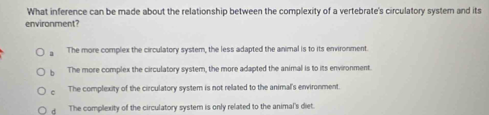 What inference can be made about the relationship between the complexity of a vertebrate's circulatory system and its
environment?
a The more complex the circulatory system, the less adapted the animal is to its environment.
b The more complex the circulatory system, the more adapted the animal is to its environment.
C The complexity of the circulatory system is not related to the animal's environment.
d The complexity of the circulatory system is only related to the animal's diet.