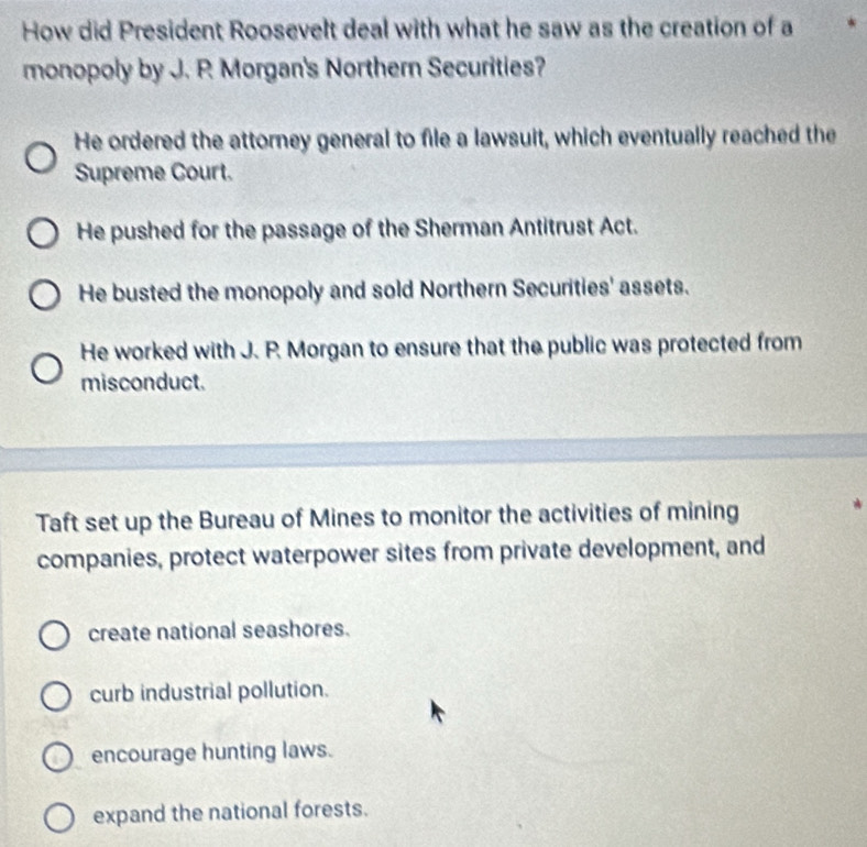 How did President Roosevelt deal with what he saw as the creation of a
monopoly by J. R Morgan's Northern Securities?
He ordered the attorney general to file a lawsuit, which eventually reached the
Supreme Court.
He pushed for the passage of the Sherman Antitrust Act.
He busted the monopoly and sold Northern Securities' assets.
He worked with J. P. Morgan to ensure that the public was protected from
misconduct.
Taft set up the Bureau of Mines to monitor the activities of mining
companies, protect waterpower sites from private development, and
create national seashores.
curb industrial pollution.
encourage hunting laws.
expand the national forests.