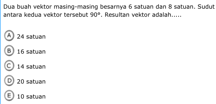 Dua buah vektor masing-masing besarnya 6 satuan dan 8 satuan. Sudut
antara kedua vektor tersebut 90°. Resultan vektor adalah.....
A 24 satuan
B 16 satuan
C 14 satuan
D 20 satuan
E 10 satuan