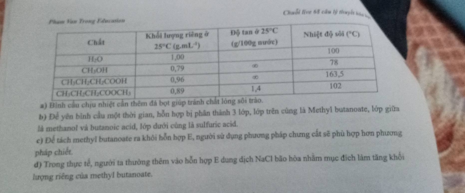 Chuỗi live 68 câu lý thuyết hóa la
a) Bình cầu chịu nhiệt cần thêm đá bọt giú
b) Để yên bình cầu một thời gian, hỗn hợp bị phân thành 3 lớp, lớp trên cùng là Methyl butanoate, lớp giữa
là methanol và butanoic acid, lớp dưới cùng là sulfuric acid.
c) Để tách methyl butanoate ra khỏi hỗn hợp E, người sử dụng phương pháp chưng cất sẽ phù hợp hơn phương
pháp chiết.
đ) Trong thực tế, người ta thường thêm vào hỗn hợp E dung dịch NaCl bão hòa nhằm mục đích làm tăng khối
lượng riêng của methyl butanoate.