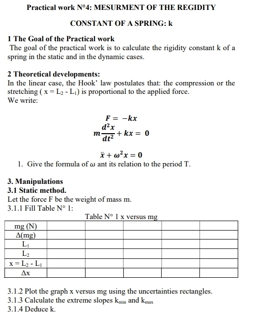 Practical work N°4 : MESURMENT OF THE REGIDITY
CONSTANT OF A SPRING: k
1 The Goal of the Practical work
The goal of the practical work is to calculate the rigidity constant k of a
spring in the static and in the dynamic cases.
2 Theoretical developments:
In the linear case, the Hook’ law postulates that: the compression or the
stretching (x=L_2-L_1) is proportional to the applied force.
We write:
F=-kx
m d^2x/dt^2 +kx=0
dot x+omega^2x=0
1. Give the formula of ω ant its relation to the period T.
3. Manipulations
3.1 Static method.
Let the force F be the weight of mass m.
3.1.1 Fill Table N° 1:
3.1.2 Plot the graph x versus mg using the uncertainties rectangles.
3.1.3 Calculate the extreme slopes k_min and k_max
3.1.4 Deduce k.