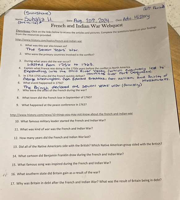 Name: _Date: 
_ 
Class: 
_ 
French and Indian War Webquest 
Directions: Click on the links below to access the articles and pictures. Complete the questions based on your findings 
from the resources provided. 
http://www.history.com/topics/french-and-indian-war 
1. What was this war also known as? 
2. Who were the primary countries involved in the conflict? 
3. During what years did the war occur? 
4. Explain what France was doing in the 1750s years before the conflict in North America. 
h 
5. In 1754-1755 who did the French quickly defeat? 
6. What event happened in 1756? 
7. Who were the allies of the French during the war? 
8. What town did the French lose in September of 1760? 
9. What happened at the peace conference in 1763? 
http://www.history.com/news/10-things-you-may-not-know-about-the-french-and-indian-war 
10. What famous military leader started the French and Indian War? 
11. What was kind of war was the French and Indian War? 
12. How many years did the French and Indian War last? 
13. Did all of the Native Americans side with the British? Which Native American group sided with the British? 
14. What cartoon did Benjamin Franklin draw during the French and IndianWar? 
15. What famous song was inspired during the French and Indian War? 
16. What southern state did Britain gain as a result of the war? 
17. Why was Britain in debt after the French and Indian War? What was the result of Britain being in debt?