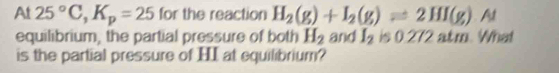 At 25°C, K_p=25 for the reaction H_2(g)+I_2(g)leftharpoons 2HI(g) At 
equilibrium, the partial pressure of both H_2 and I_2 is 0.272 atm. What 
is the partial pressure of HI at equilibrium?