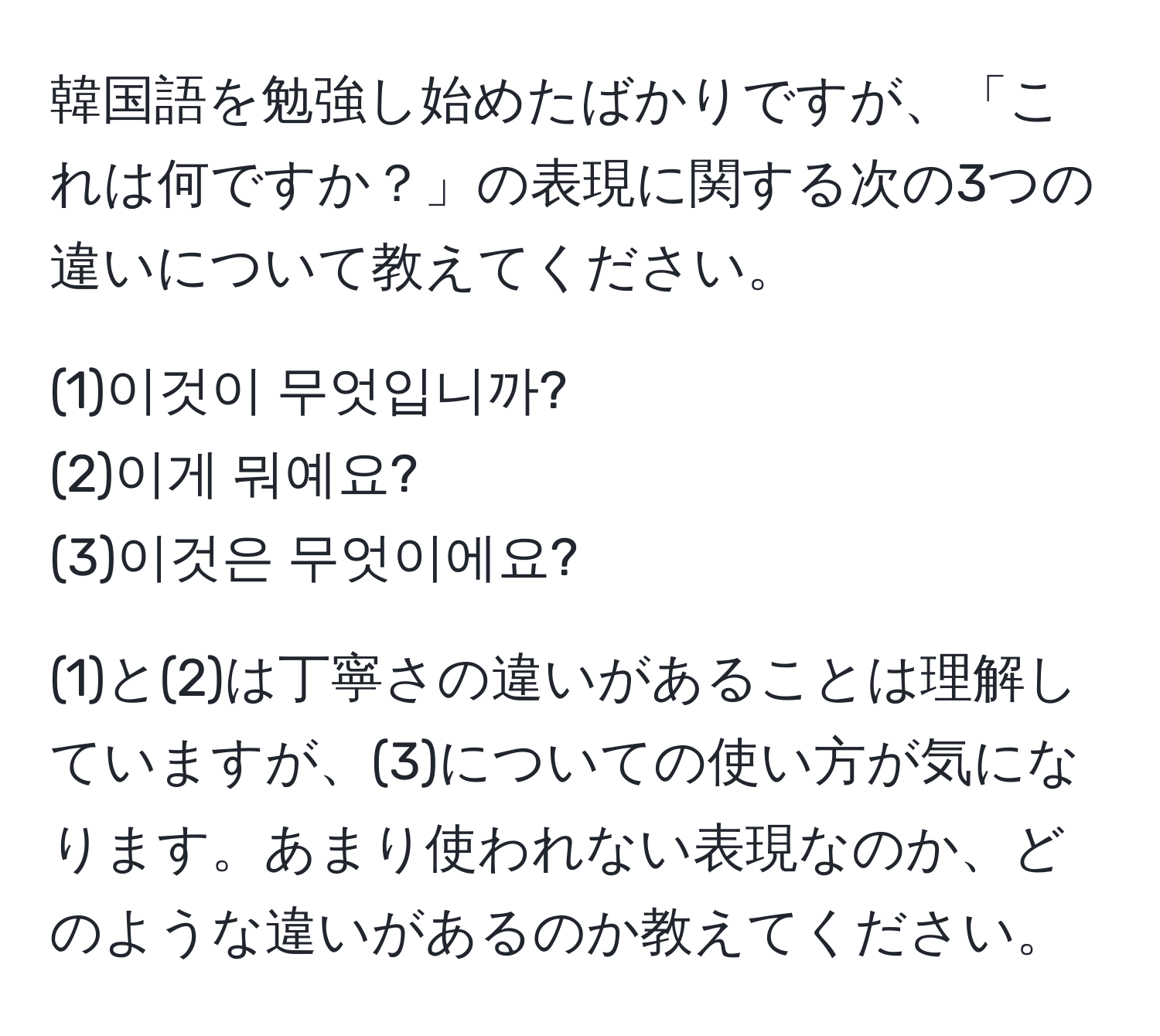 韓国語を勉強し始めたばかりですが、「これは何ですか？」の表現に関する次の3つの違いについて教えてください。

(1)이것이 무엇입니까?
(2)이게 뭐예요?
(3)이것은 무엇이에요?

(1)と(2)は丁寧さの違いがあることは理解していますが、(3)についての使い方が気になります。あまり使われない表現なのか、どのような違いがあるのか教えてください。