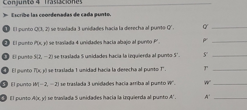 Conjunto 4 Traslacione 
Escribe las coordenadas de cada punto. 
El punto Q(3,2) se traslada 3 unidades hacia la derecha al punto Q'. Q' _ 
2 El punto P(x,y) se traslada 4 unidades hacia abajo al punto P'.
P' _ 
3 El punto S(2,-2) se traslada 5 unidades hacia la izquierda al punto S'. S' _ 
4El punto T(x,y) se traslada 1 unidad hacia la derecha al punto T'.
T' _ 
5 El punto W(-2,-2) se traslada 3 unidades hacia arriba al punto W'. W' _ 
6 El punto A(x,y) se traslada 5 unidades hacia la izquierda al punto A'. A' _