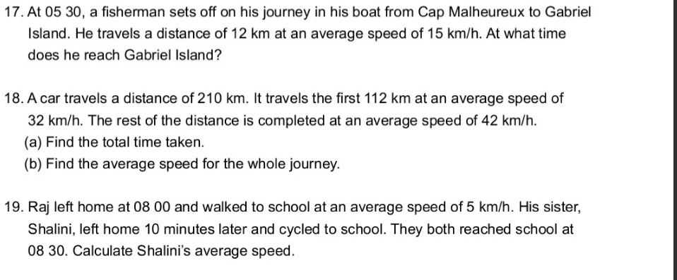 At 05 30, a fisherman sets off on his journey in his boat from Cap Malheureux to Gabriel 
Island. He travels a distance of 12 km at an average speed of 15 km/h. At what time 
does he reach Gabriel Island? 
18. A car travels a distance of 210 km. It travels the first 112 km at an average speed of
32 km/h. The rest of the distance is completed at an average speed of 42 km/h. 
(a) Find the total time taken. 
(b) Find the average speed for the whole journey. 
19. Raj left home at 08 00 and walked to school at an average speed of 5 km/h. His sister, 
Shalini, left home 10 minutes later and cycled to school. They both reached school at 
08 30. Calculate Shalini's average speed.