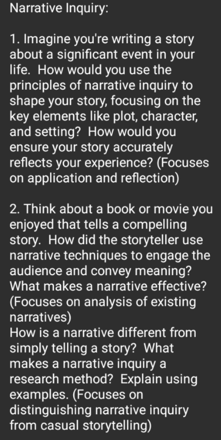 Narrative Inquiry: 
1. Imagine you're writing a story 
about a significant event in your 
life. How would you use the 
principles of narrative inquiry to 
shape your story, focusing on the 
key elements like plot, character, 
and setting? How would you 
ensure your story accurately 
reflects your experience? (Focuses 
on application and reflection) 
2. Think about a book or movie you 
enjoyed that tells a compelling 
story. How did the storyteller use 
narrative techniques to engage the 
audience and convey meaning? 
What makes a narrative effective? 
(Focuses on analysis of existing 
narratives) 
How is a narrative different from 
simply telling a story? What 
makes a narrative inquiry a 
research method? Explain using 
examples. (Focuses on 
distinguishing narrative inquiry 
from casual storytelling)