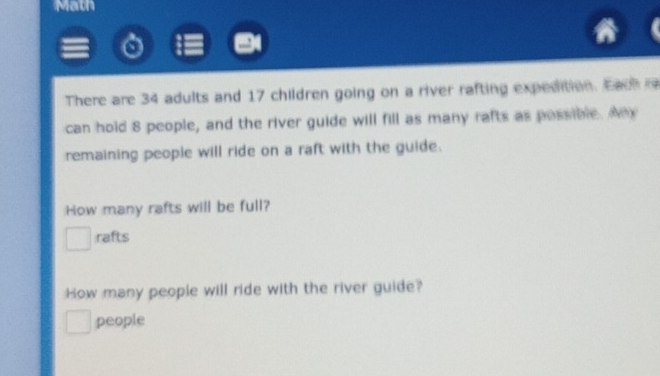 Math 
There are 34 adults and 17 children going on a river rafting expedition. Each 
can hold 8 people, and the river guide will fill as many rafts as possible. Ax 
remaining people will ride on a raft with the guide. 
How many rafts will be full? 
rafts 
How many people will ride with the river guide? 
people