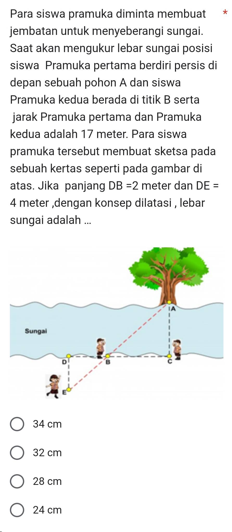 Para siswa pramuka diminta membuat €£ *
jembatan untuk menyeberangi sungai.
Saat akan mengukur lebar sungai posisi
siswa Pramuka pertama berdiri persis di
depan sebuah pohon A dan siswa
Pramuka kedua berada di titik B serta
jarak Pramuka pertama dan Pramuka
kedua adalah 17 meter. Para siswa
pramuka tersebut membuat sketsa pada
sebuah kertas seperti pada gambar di
atas. Jika panjang DB=2 meter dan DE=
4 meter ,dengan konsep dilatasi , lebar
sungai adalah ...
34 cm
32 cm
28 cm
24 cm