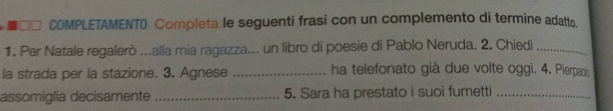 COMPLETAMENTO Completa le seguenti frasi con un complemento di termine adatto, 
1. Per Natale regalerò ...alla mia ragazza... un libro di poesie di Pablo Neruda. 2. Chiedi_ 
la strada per la stazione. 3. Agnese_ 
ha telefonato già due volte oggi. 4. Pierpaoo 
assomiglia decisamente _5. Sara ha prestato i suoi fumetti_