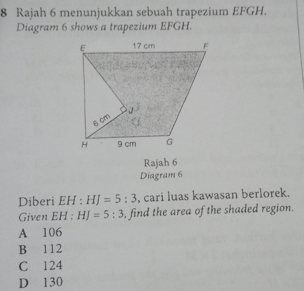 Rajah 6 menunjukkan sebuah trapezium EFGH.
Diagram 6 shows a trapezium EFGH.
Rajah 6
Diagram 6
Diberi EH : HJ=5:3 , cari luas kawasan berlorek.
Given EH:HJ=5:3 , find the area of the shaded region.
A 106
B 112
C 124
D 130