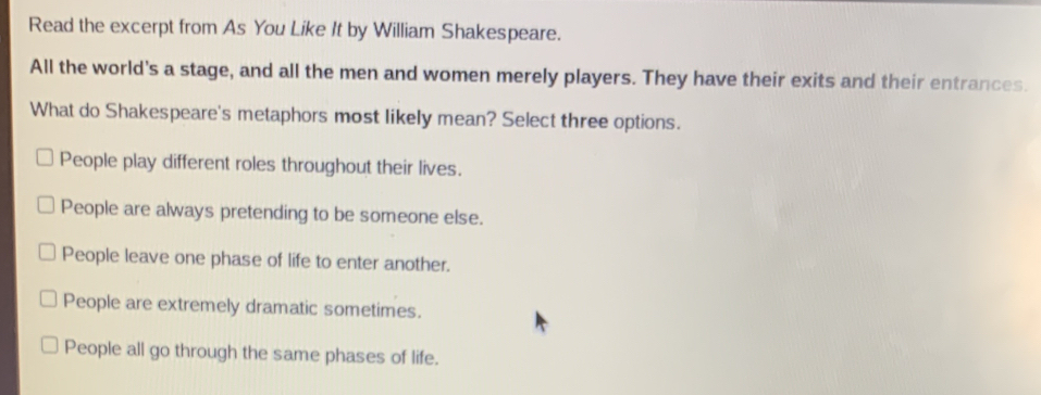 Read the excerpt from As You Like It by William Shakespeare.
All the world's a stage, and all the men and women merely players. They have their exits and their entrances.
What do Shakespeare's metaphors most likely mean? Select three options.
People play different roles throughout their lives.
People are always pretending to be someone else.
People leave one phase of life to enter another.
People are extremely dramatic sometimes.
People all go through the same phases of life.