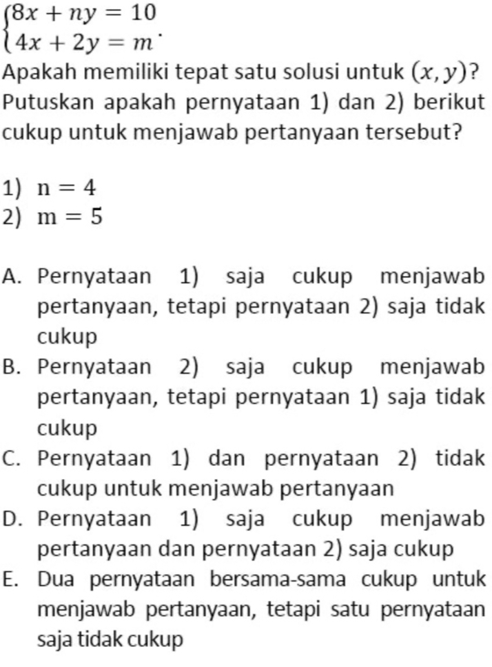 beginarrayl 8x+ny=10 4x+2y=mendarray.. 
Apakah memiliki tepat satu solusi untuk (x,y) ?
Putuskan apakah pernyataan 1) dan 2) berikut
cukup untuk menjawab pertanyaan tersebut?
1) n=4
2) m=5
A. Pernyataan 1) saja cukup menjawab
pertanyaan, tetapi pernyataan 2) saja tidak
cukup
B. Pernyataan 2) saja cukup menjawab
pertanyaan, tetapi pernyataan 1) saja tidak
cukup
C. Pernyataan 1) dan pernyataan 2) tidak
cukup untuk menjawab pertanyaan
D. Pernyataan 1) saja cukup menjawab
pertanyaan dan pernyataan 2) saja cukup
E. Dua pernyataan bersama-sama cukup untuk
menjawab pertanyaan, tetapi satu pernyataan
saja tidak cukup