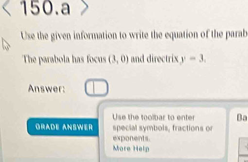 a 
Use the given information to write the equation of the parab 
The parabola has focus (3,0) and directrix y=3. 
Answer: 
Use the toolbar to enter Ba 
GRADE ANSWER special symbols, fractions or 
exponents. 
More Help