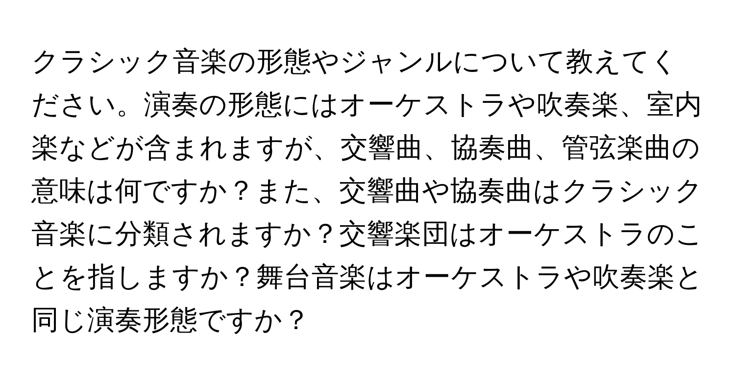 クラシック音楽の形態やジャンルについて教えてください。演奏の形態にはオーケストラや吹奏楽、室内楽などが含まれますが、交響曲、協奏曲、管弦楽曲の意味は何ですか？また、交響曲や協奏曲はクラシック音楽に分類されますか？交響楽団はオーケストラのことを指しますか？舞台音楽はオーケストラや吹奏楽と同じ演奏形態ですか？