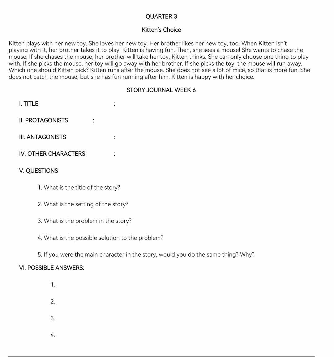 QUARTER 3
Kitten’s Choice
Kitten plays with her new toy. She loves her new toy. Her brother likes her new toy, too. When Kitten isn’t
playing with it, her brother takes it to play. Kitten is having fun. Then, she sees a mouse! She wants to chase the
mouse. If she chases the mouse, her brother will take her toy. Kitten thinks. She can only choose one thing to play
with. If she picks the mouse, her toy will go away with her brother. If she picks the toy, the mouse will run away.
Which one should Kitten pick? Kitten runs after the mouse. She does not see a lot of mice, so that is more fun. She
does not catch the mouse, but she has fun running after him. Kitten is happy with her choice.
STORY JOURNAL WEEK 6
I. TITLE
II. PROTAGONISTS
III. ANTAGONISTS :
IV. OTHER CHARACTERS :
V. QUESTIONS
1. What is the title of the story?
2. What is the setting of the story?
3. What is the problem in the story?
4. What is the possible solution to the problem?
5. If you were the main character in the story, would you do the same thing? Why?
VI. POSSIBLE ANSWERS:
1.
2.
3.
4.