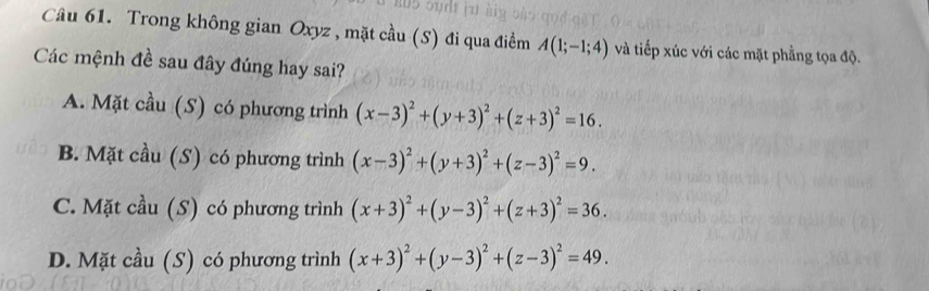 Trong không gian Oxyz , mặt cầu (S) đi qua điểm A(1;-1;4) và tiếp xúc với các mặt phẳng tọa độ.
Các mệnh đề sau đây đúng hay sai?
A. Mặt cầu (S) có phương trình (x-3)^2+(y+3)^2+(z+3)^2=16.
B. Mặt cầu (S) có phương trình (x-3)^2+(y+3)^2+(z-3)^2=9.
C. Mặt cầu (S) có phương trình (x+3)^2+(y-3)^2+(z+3)^2=36.
D. Mặt cầu (S) có phương trình (x+3)^2+(y-3)^2+(z-3)^2=49.