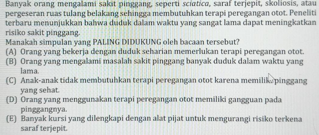 Banyak orang mengalami sakit pinggang, seperti sciatica, saraf terjepit, skoliosis, atau
pergeseran ruas tulang belakang sehingga membutuhkan terapi peregangan otot. Peneliti
terbaru menunjukkan bahwa duduk dalam waktu yang sangat lama dapat meningkatkan
risiko sakit pinggang.
Manakah simpulan yang PALING DIDUKUNG oleh bacaan tersebut?
(A) Orang yang bekerja dengan duduk seharian memerlukan terapi peregangan otot.
(B) Orang yang mengalami masalah sakit pinggang banyak duduk dalam waktu yang
lama.
(C) Anak-anak tidak membutuhkan terapi peregangan otot karena memilik pinggang
yang sehat.
(D) Orang yang menggunakan terapi peregangan otot memiliki gangguan pada
pinggangnya.
(E) Banyak kursi yang dilengkapi dengan alat pijat untuk mengurangi risiko terkena
saraf terjepit.