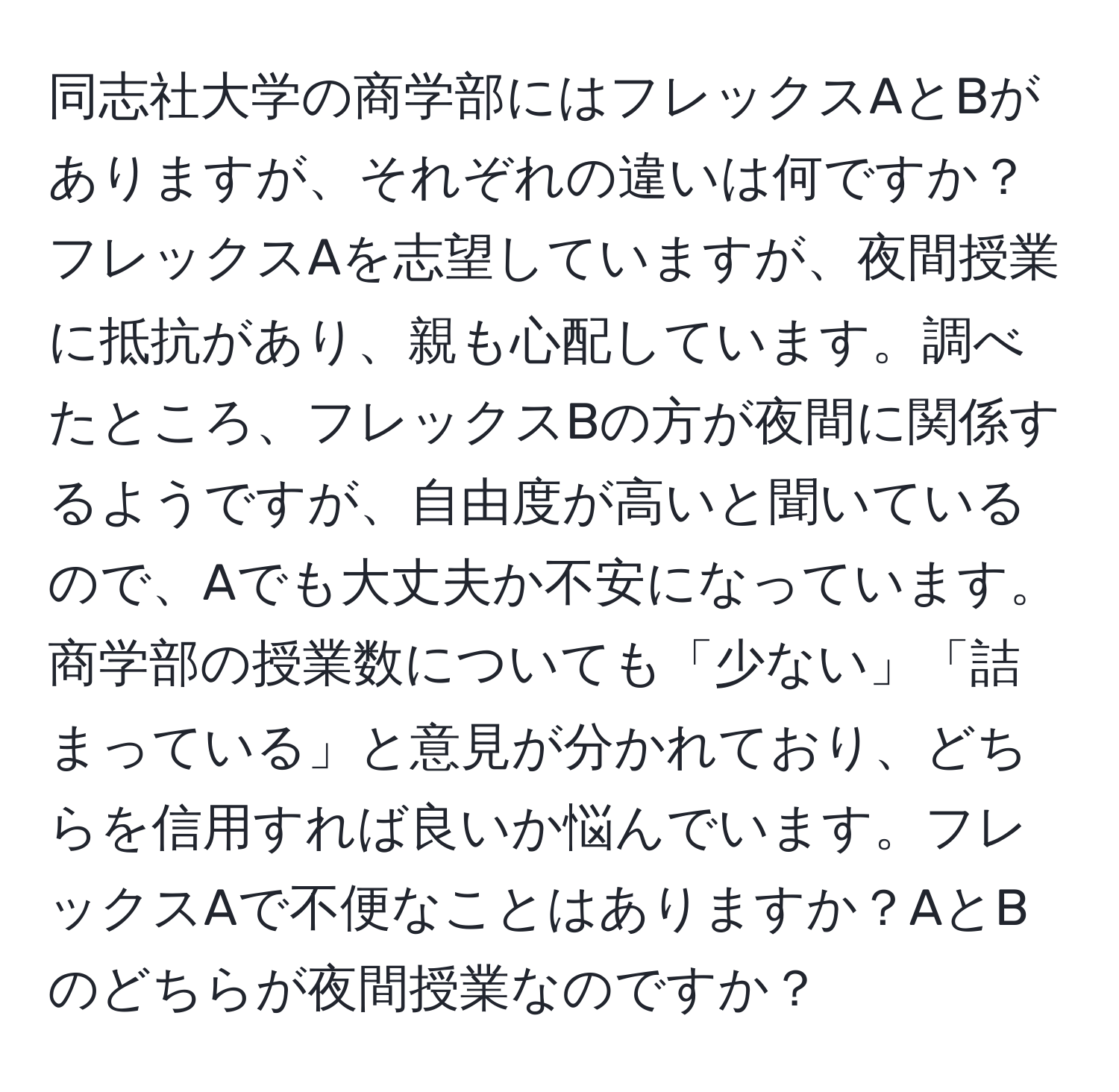 同志社大学の商学部にはフレックスAとBがありますが、それぞれの違いは何ですか？フレックスAを志望していますが、夜間授業に抵抗があり、親も心配しています。調べたところ、フレックスBの方が夜間に関係するようですが、自由度が高いと聞いているので、Aでも大丈夫か不安になっています。商学部の授業数についても「少ない」「詰まっている」と意見が分かれており、どちらを信用すれば良いか悩んでいます。フレックスAで不便なことはありますか？AとBのどちらが夜間授業なのですか？