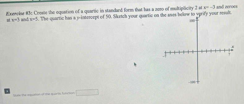 Exercise #3: Create the equation of a quartic in standard form that has a zero of multiplicity 2 at x=-3 and zeroes 
at x=3 and x=5. The quartic has a y-intercept of 50. Sketch your quartic on the axes below to yerify your result. 
State the equation of the quartic function; □