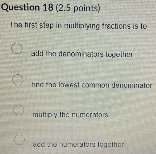 The first step in multiplying fractions is to
add the denominators together
find the lowest common denominator
multiply the numerators
add the numerators together