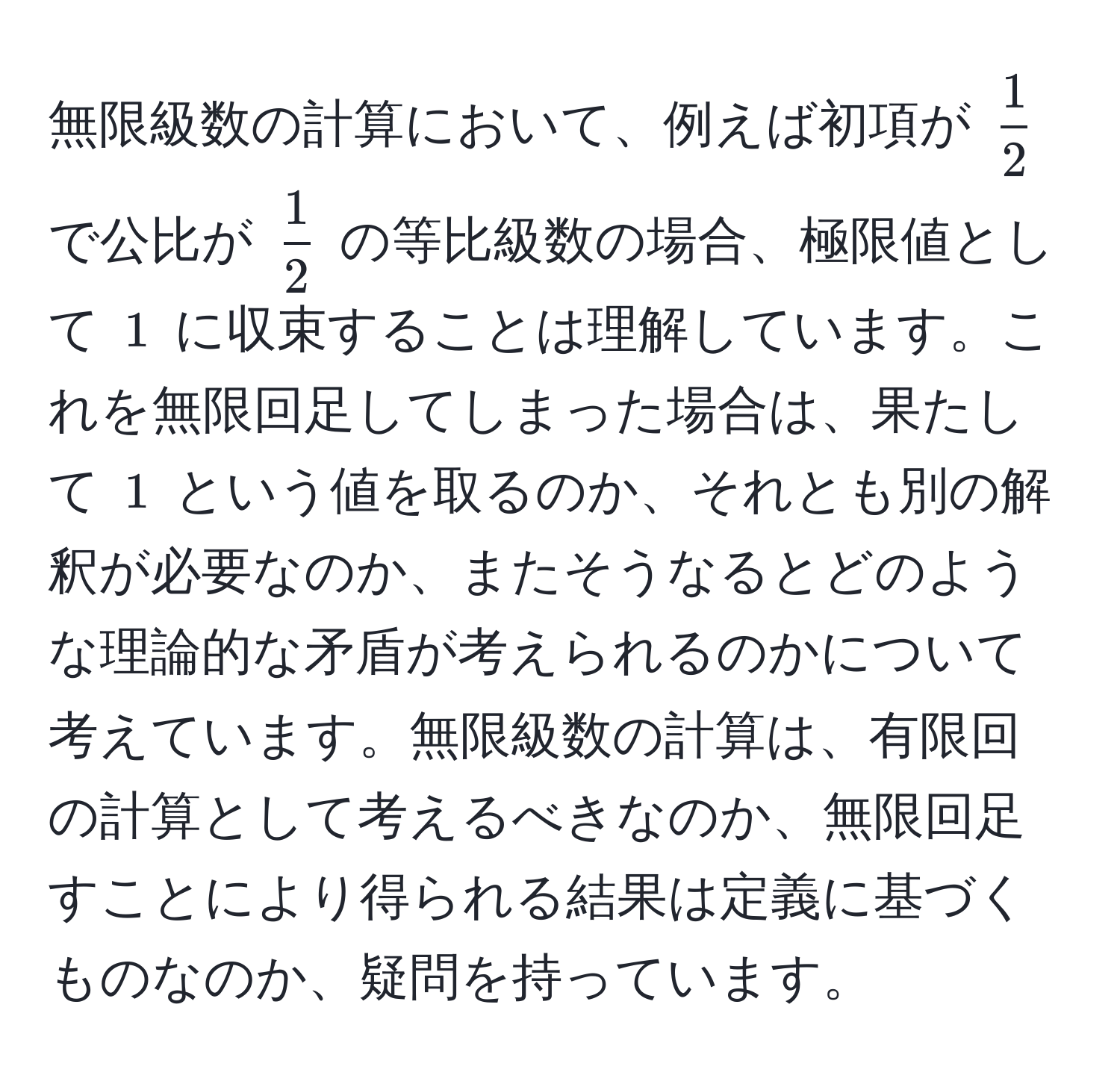 無限級数の計算において、例えば初項が $ 1/2 $ で公比が $ 1/2 $ の等比級数の場合、極限値として $1$ に収束することは理解しています。これを無限回足してしまった場合は、果たして $1$ という値を取るのか、それとも別の解釈が必要なのか、またそうなるとどのような理論的な矛盾が考えられるのかについて考えています。無限級数の計算は、有限回の計算として考えるべきなのか、無限回足すことにより得られる結果は定義に基づくものなのか、疑問を持っています。