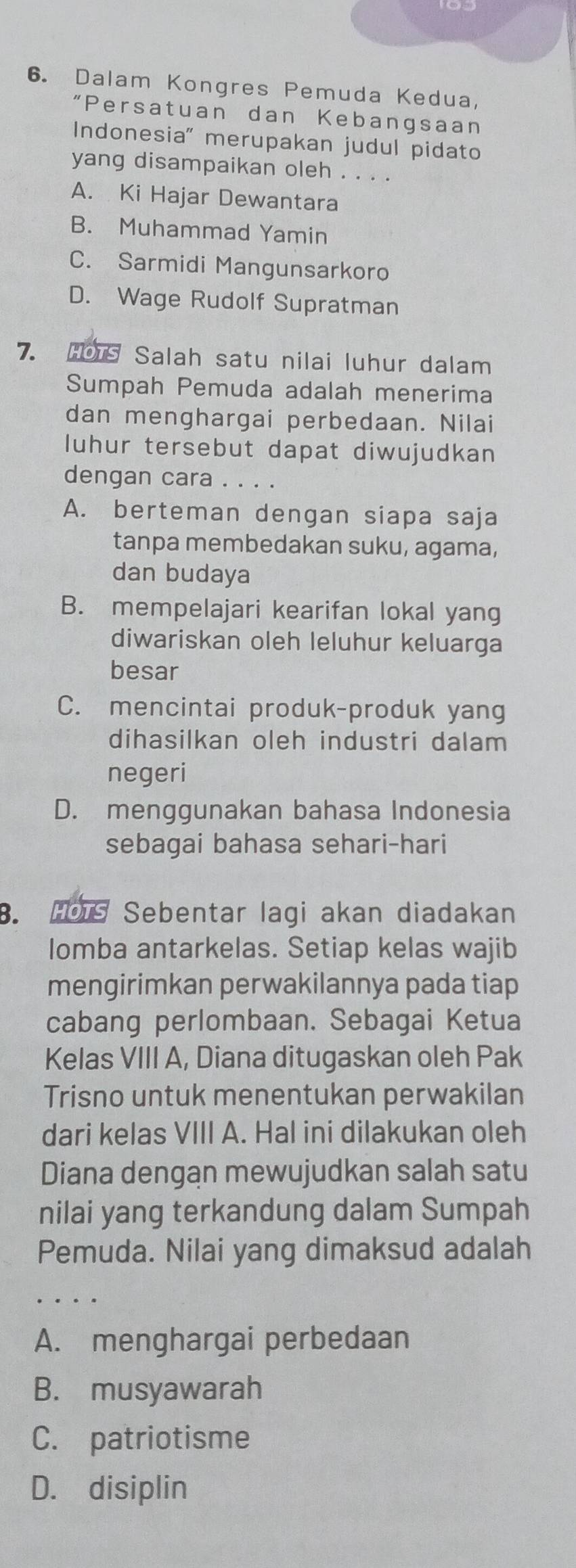 Dalam Kongres Pemuda Kedua,
“Persatuan dan Kebangsaan
Indonesia' merupakan judul pidato
yang disampaikan oleh . . . .
A. Ki Hajar Dewantara
B. Muhammad Yamin
C. Sarmidi Mangunsarkoro
D. Wage Rudolf Supratman
7. HOTS Salah satu nilai luhur dalam
Sumpah Pemuda adalah menerima
dan menghargai perbedaan. Nilai
luhur tersebut dapat diwujudkan
dengan cara . . . .
A. berteman dengan siapa saja
tanpa membedakan suku, agama,
dan budaya
B. mempelajari kearifan lokal yang
diwariskan oleh leluhur keluarga
besar
C. mencintai produk-produk yang
dihasilkan oleh industri dalam
negeri
D. menggunakan bahasa Indonesia
sebagai bahasa sehari-hari
B. HOT Sebentar lagi akan diadakan
lomba antarkelas. Setiap kelas wajib
mengirimkan perwakilannya pada tiap
cabang perlombaan. Sebagai Ketua
Kelas VIII A, Diana ditugaskan oleh Pak
Trisno untuk menentukan perwakilan
dari kelas VIII A. Hal ini dilakukan oleh
Diana dengan mewujudkan salah satu
nilai yang terkandung dalam Sumpah
Pemuda. Nilai yang dimaksud adalah
A. menghargai perbedaan
B. musyawarah
C. patriotisme
D. disiplin