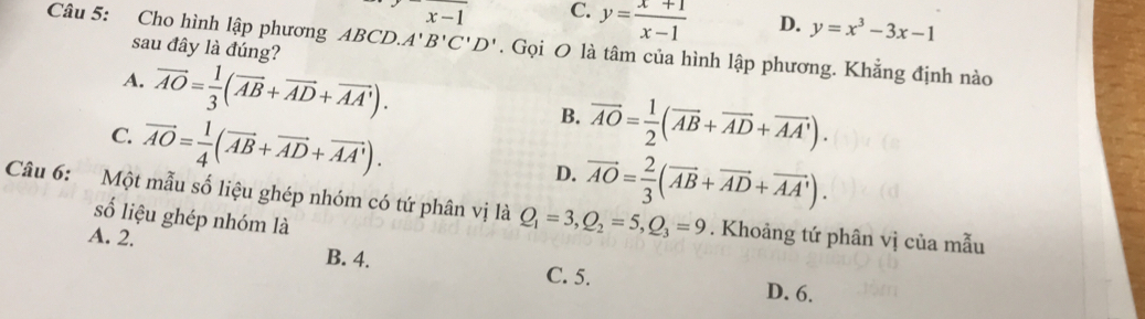 x-1 C. y= (x+1)/x-1  D. y=x^3-3x-1
Câu 5: Cho hình lập phương ABCD. A'B'C'D'. Gọi O là tâm của hình lập phương. Khẳng định nào
sau đây là đúng?
A. vector AO= 1/3 (vector AB+vector AD+vector AA').
C. vector AO= 1/4 (vector AB+vector AD+vector AA').
B. vector AO= 1/2 (vector AB+vector AD+vector AA').
D. vector AO= 2/3 (vector AB+vector AD+vector AA'). 
Câu 6: Một mẫu số liệu ghép nhóm có tứ phân vị là Q_1=3, Q_2=5, Q_3=9. Khoảng tứ phân vị của mẫu
số liệu ghép nhóm là
A. 2.
B. 4. C. 5.
D. 6.