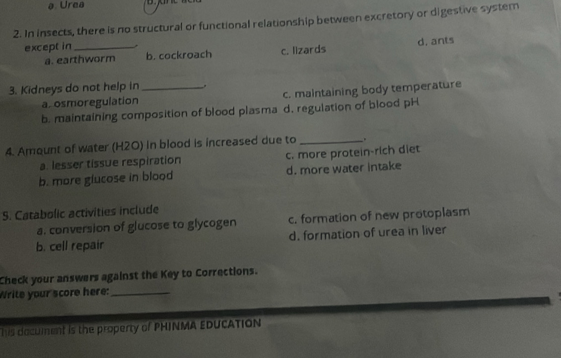 a Urea
2. In insects, there is no structural or functional relationship between excretory or digestive system
except in_
.
a. earthworm b. cockroach c. llzards d. ants
3. Kidneys do not help in_
.
a. osmoregulation c. maintaining body temperature
b. maintaining composition of blood plasma d. regulation of blood pH
4. Amount of water (H2O) in blood is increased due to_
.
a. lesser tissue respiration c. more protein-rich diet
b. more glucose in blood d. more water intake
S. Catabolic activities include
a. conversion of glucose to glycogen c. formation of new protoplasm
b. cell repair d. formation of urea in liver
Check your answers against the Key to Corrections.
Write your score here:_
Ths documment is the property of PHINMA EDUCATION