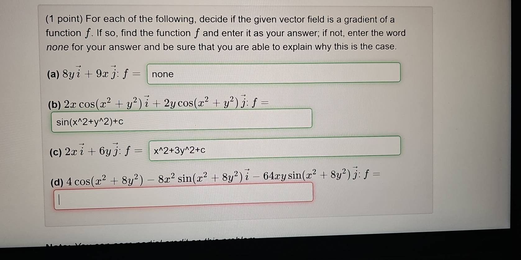 For each of the following, decide if the given vector field is a gradient of a 
function f. If so, find the function f and enter it as your answer; if not, enter the word 
none for your answer and be sure that you are able to explain why this is the case. 
(a) 8yvector i+9xvector j:f= none 
(b) 2xcos (x^2+y^2)vector i+2ycos (x^2+y^2)vector j:f=
sin (x^(wedge)2+y^(wedge)2)+c
(c) 2xvector i+6yvector j:f=x:f= 4cos (x^2+8y^2)-8x^2sin (x^2+8y^2)vector i-64xysin (x^2+8y^2)vector j:f=