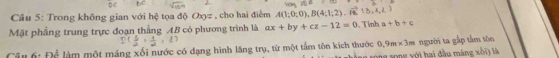 Cầâu 5: Trong không gian với hệ tọa độ Oxy z , cho hai điểm A(1;0;0), B(4;1;2)
Mặt phầng trung trực đoạn thắng AB có phương trình là ax+by+cz-12=0. Tính a+b+c
6: Để làm một máng xối nước có dạng hình lăng trụ, từ một tầm tôn kích thước 0.9m* 3m người ta gắp tâm tôn 
g xong với hai đầu máng xối) là