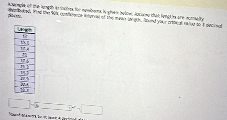 A sample of the length in inches for newborns is given below. Assume that lengths are normally 
places. 
distributed. Find the 90% confidence interval of the mean length. Round your critical value to 3 decimal
□ _ 
Round answers to at least 4 decimal n