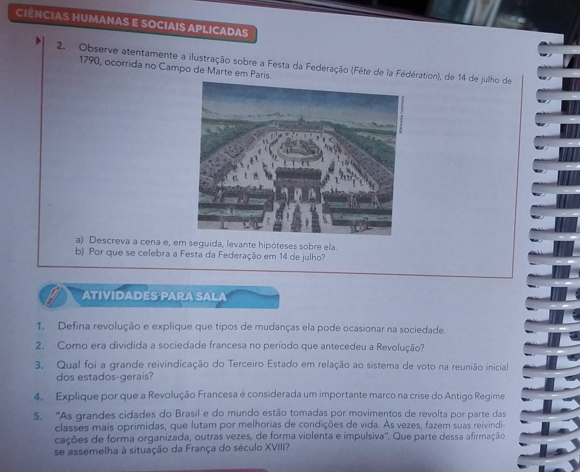 CIÊNCIAS HUMANAS E SOCIAIS APLICADAS 
2. Observe atentamente a ilustração sobre a Festa da Federação (Fête de la Fédération), de 14 de julho de 
1790, ocorrida no Campo de Marte em Paris. 
a) Descreva a cena e, em seguida, levante hipóteses sobre ela. 
b) Por que se celebra a Festa da Federação em 14 de julho? 
ATIVIDADES PARA SALA 
1. Defina revolução e explique que tipos de mudanças ela pode ocasionar na sociedade. 
2. Como era dividida a sociedade francesa no período que antecedeu a Revolução? 
3. Qual foi a grande reivindicação do Terceiro Estado em relação ao sistema de voto na reunião inicial 
dos estados-gerais? 
4. Explique por que a Revolução Francesa é considerada um importante marco na crise do Antigo Regime. 
5. “As grandes cidades do Brasil e do mundo estão tomadas por movimentos de revolta por parte das 
classes mais oprimidas, que lutam por melhorias de condições de vida. Às vezes, fazem suas reivindi- 
cações de forma organizada, outras vezes, de forma violenta e impulsiva". Que parte dessa afirmação 
se assemelha à situação da França do século XVIII?