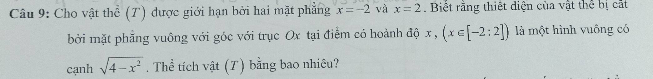 Cho vật thể (T) được giới hạn bởi hai mặt phăng x=-2 và x=2. Biết răng thiết diện của vật thể bị cất 
bởi mặt phẳng vuông với góc với trục Ox tại điểm có hoành độ : x, (x∈ [-2:2]) là một hình vuông có 
cạnh sqrt(4-x^2). Thể tích vật (T) bằng bao nhiêu?