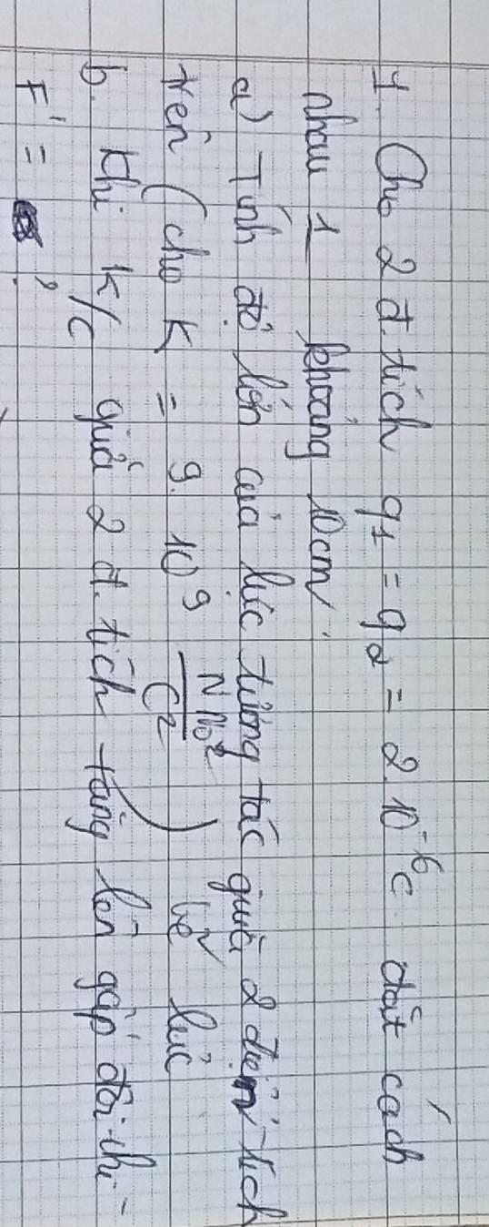 Oho 2 d Hich q_1=q_alpha =2.10^(-6)C do't cach 
nhau I Phoong j0om? 
a Tshh dò lén cà luic ting tāo guā d demic 
ten (che K=910^9 Nm^2/c^2  le luc 
b Khi K guàò 24. tch tāng fn gào qàich
F'=