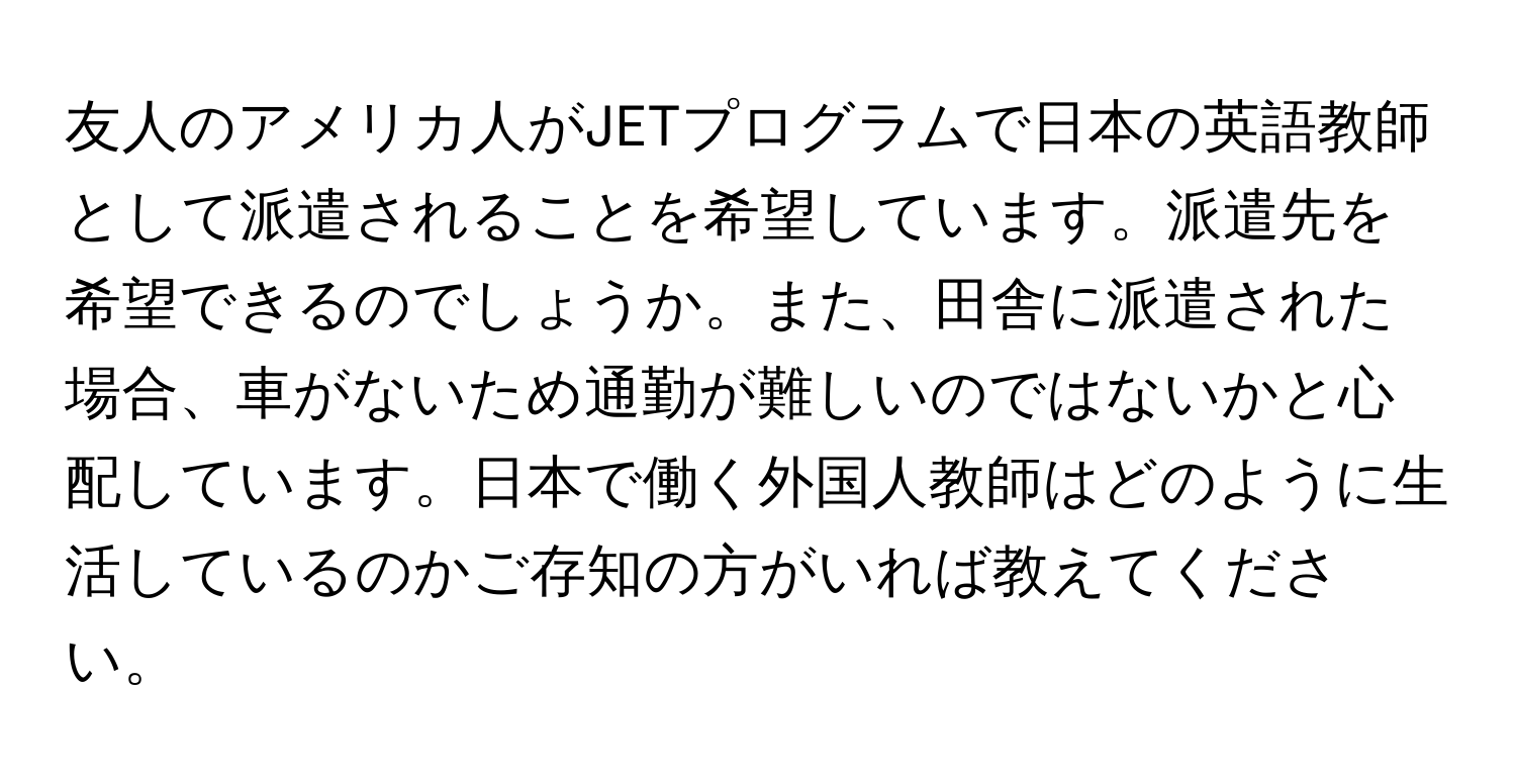 友人のアメリカ人がJETプログラムで日本の英語教師として派遣されることを希望しています。派遣先を希望できるのでしょうか。また、田舎に派遣された場合、車がないため通勤が難しいのではないかと心配しています。日本で働く外国人教師はどのように生活しているのかご存知の方がいれば教えてください。