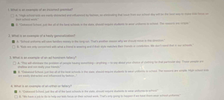 What is an example of an incorrect premise?
A. "High school kids are easily distracted and influenced by fashion, so eliminating that issue from our school day will be the best way to make kde lise on
their schoal work."
B. "Oakwood School, just like all of the best schools in the state, should require students to wear uniforms to school. The reasons are simple."
2. What is an example of a hasty generalization?
A. "School uniforms will save families money in the long run. That's another reason why we should move in this direction"
B. "Kids are only concerned with what a friend is wearing and if their style matches their friends or celebrities. We don't need that in our schools."
3. What is an example of an ad hominem fallacy?
A. "This will eliminate the problem of people having something— anything —to say about your choice of clothing for that particular day. Those people are
shallow and not really your friends."
B. "Oakwood School, just like all of the best schools in the state, should require students to wear uniforms to school. The reasons are simple. High school kids
are easily distracted and influenced by fashion..."
4. What is an example of an either-or fallacy?
A. ''Oakwood School, just like all of the best schools in the state, should require students to wear uniforms to school.'
B. “We have a job to do to help our kids focus on their school work. That's only going to happen if we have them wear school uniforms.”