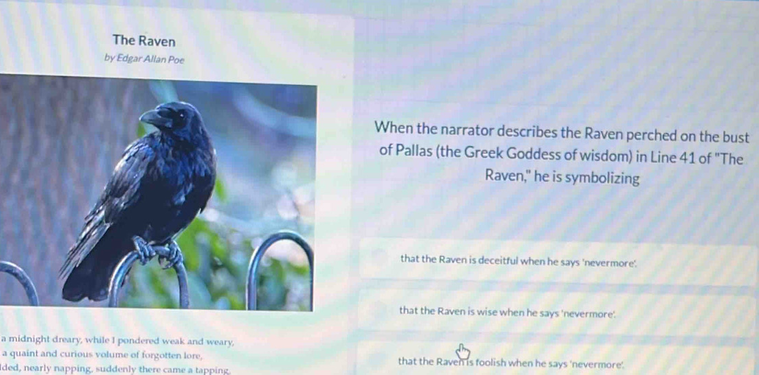 The Raven
by Edgar Allan Poe
When the narrator describes the Raven perched on the bust
of Pallas (the Greek Goddess of wisdom) in Line 41 of "The
Raven," he is symbolizing
that the Raven is deceitful when he says 'nevermore'
that the Raven is wise when he says 'nevermore'.
a midnight dreary, while I pondered weak and weary,
a quaint and curious volume of forgotten lore, that the Raven is foolish when he says 'nevermore'.
Ided, nearly napping, suddenly there came a tapping