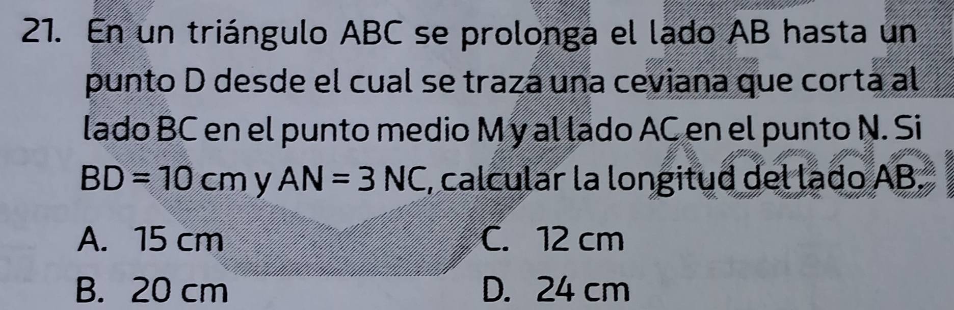 En un triángulo ABC se prolonga el lado AB hasta un
punto D desde el cual se trazá una ceviana que cortá al
lado BC en el punto medio M y al lado AC en el punto N. Si
BD=10cm y AN=3NC , calcular la longitud del lado AB
A. 15 cm C. 12 cm
B. 20 cm D. 24 cm