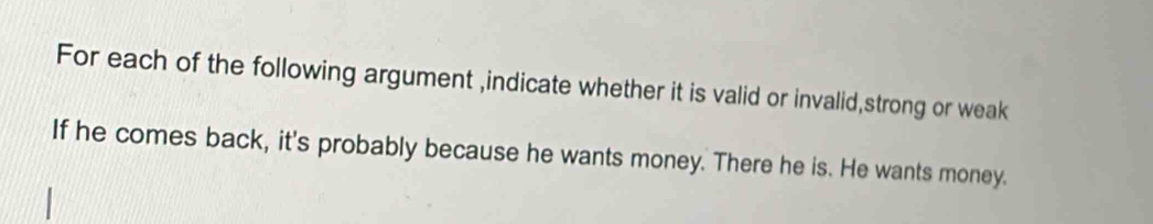 For each of the following argument ,indicate whether it is valid or invalid,strong or weak 
If he comes back, it's probably because he wants money. There he is. He wants money.