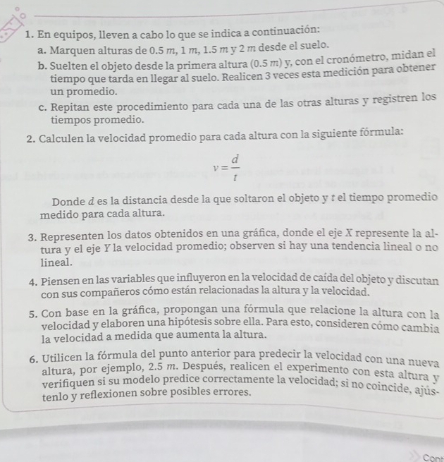 En equipos, lleven a cabo lo que se indica a continuación:
a. Marquen alturas de 0.5 m, 1 m, 1.5 m y 2 m desde el suelo.
b. Suelten el objeto desde la primera altura (0.5 m) y, con el cronómetro, midan el
tiempo que tarda en llegar al suelo. Realicen 3 veces esta medición para obtener
un promedio.
c. Repitan este procedimiento para cada una de las otras alturas y registren los
tiempos promedio.
2. Calculen la velocidad promedio para cada altura con la siguiente fórmula:
v= d/t 
Donde d es la distancia desde la que soltaron el objeto y τ el tiempo promedio
medido para cada altura.
3. Representen los datos obtenidos en una gráñica, donde el eje X represente la al-
tura y el eje Y la velocidad promedio; observen si hay una tendencia lineal o no
lineal.
4. Piensen en las variables que influyeron en la velocidad de caída del objeto y discutan
con sus compañeros cómo están relacionadas la altura y la velocidad.
5. Con base en la gráfica, propongan una fórmula que relacione la altura con la
velocidad y elaboren una hipótesis sobre ella. Para esto, consideren cómo cambia
la velocidad a medida que aumenta la altura.
6. Utilicen la fórmula del punto anterior para predecir la velocidad con una nueva
altura, por ejemplo, 2.5 m. Después, realicen el experimento con esta altura y
verifiquen si su modelo predice correctamente la velocidad; si no coincide, ajus-
tenlo y reflexionen sobre posibles errores.
Cont